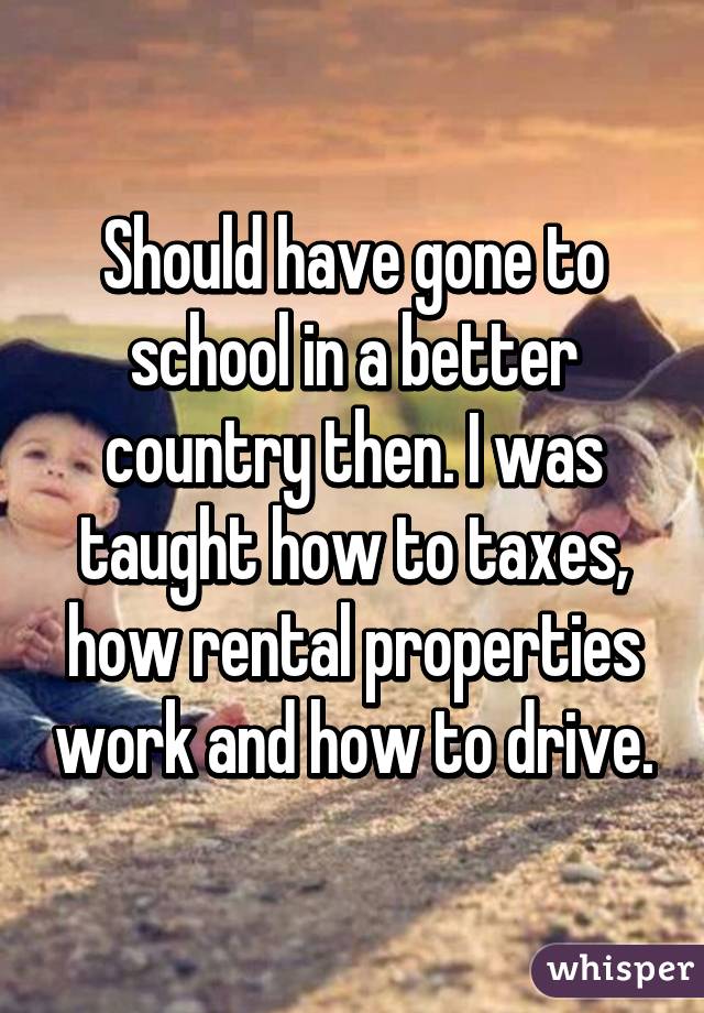 Should have gone to school in a better country then. I was taught how to taxes, how rental properties work and how to drive.