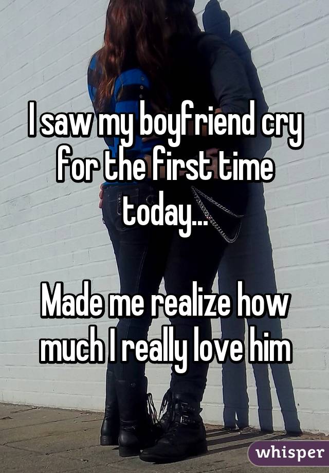 I saw my boyfriend cry for the first time today...

Made me realize how much I really love him