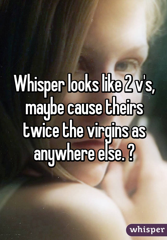 Whisper looks like 2 v's, maybe cause theirs twice the virgins as anywhere else. 😧