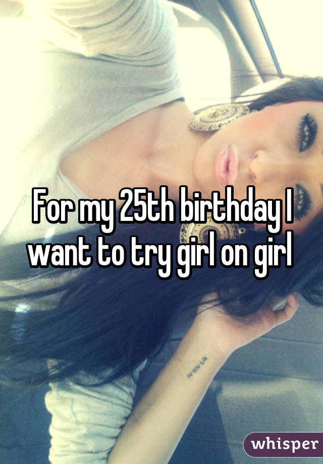 For my 25th birthday I want to try girl on girl 