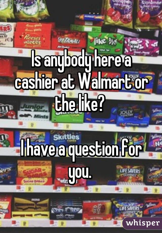Is anybody here a cashier at Walmart or the like? 

I have a question for you. 