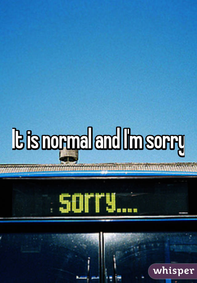 It is normal and I'm sorry