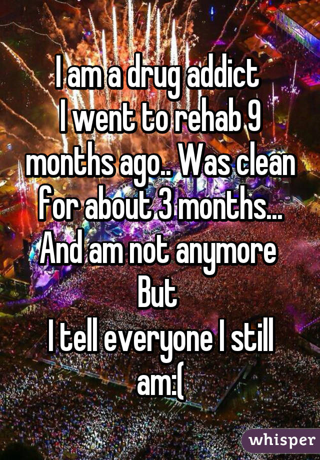 I am a drug addict 
I went to rehab 9 months ago.. Was clean for about 3 months...
And am not anymore 
But 
I tell everyone I still am:(