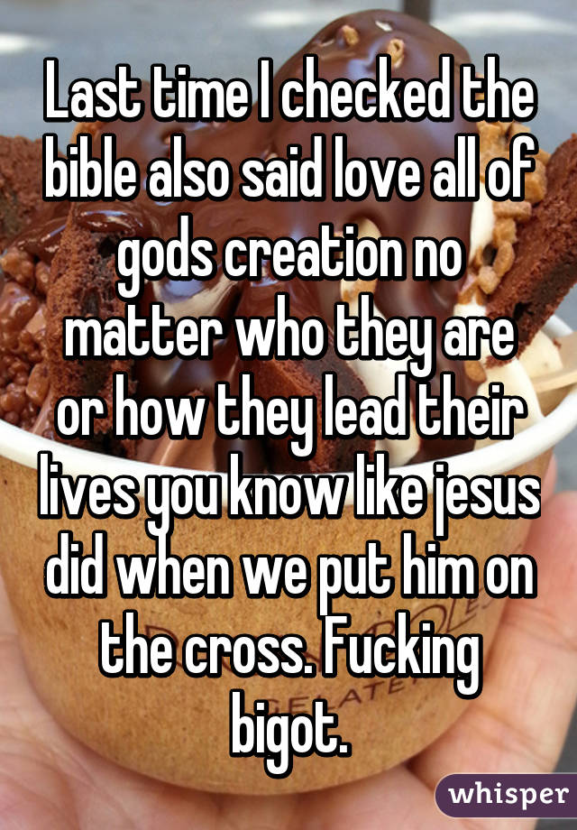 Last time I checked the bible also said love all of gods creation no matter who they are or how they lead their lives you know like jesus did when we put him on the cross. Fucking bigot.