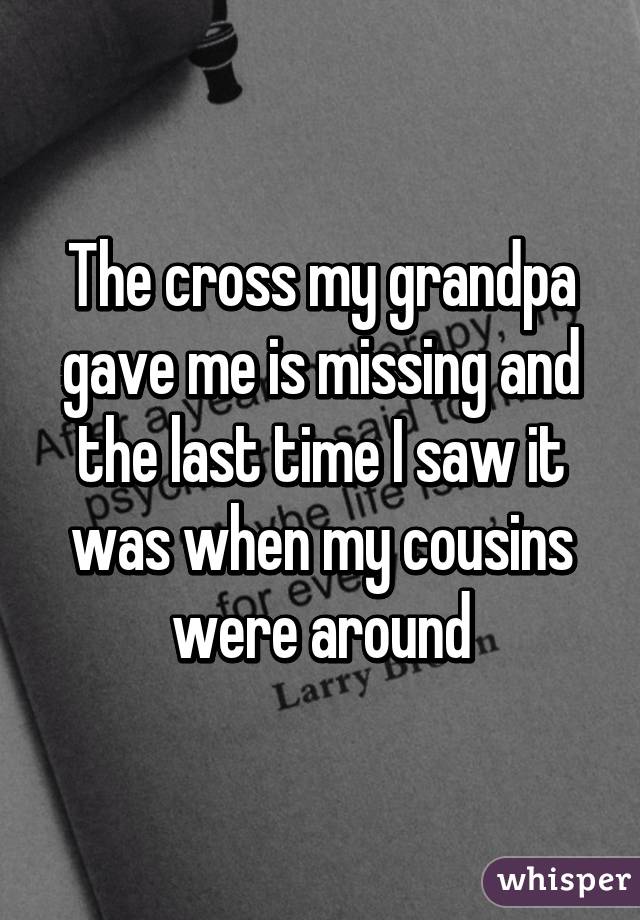 The cross my grandpa gave me is missing and the last time I saw it was when my cousins were around