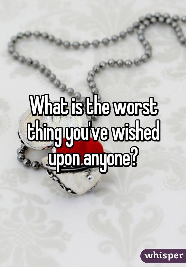 What is the worst thing you've wished upon anyone?