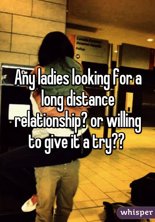 Any ladies looking for a long distance relationship? or willing to give it a try?? 