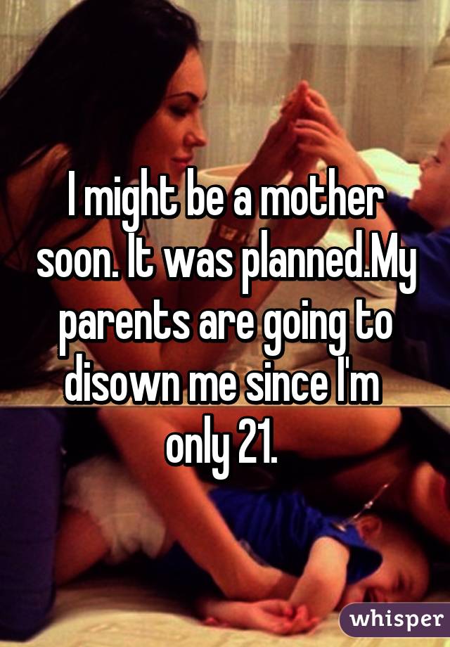 I might be a mother soon. It was planned.My parents are going to disown me since I'm  only 21. 