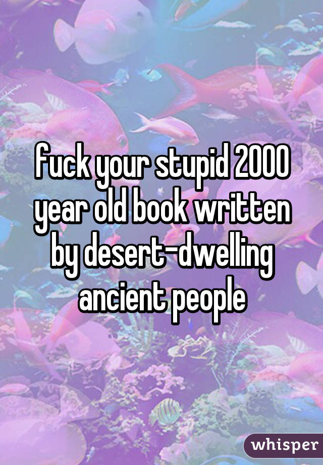 fuck your stupid 2000 year old book written by desert-dwelling ancient people