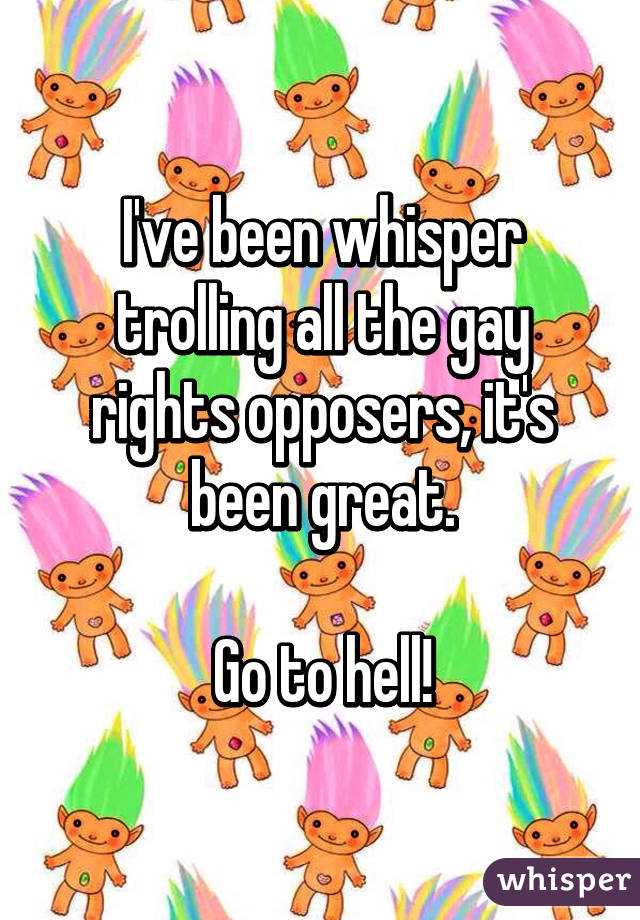 I've been whisper trolling all the gay rights opposers, it's been great.

Go to hell!