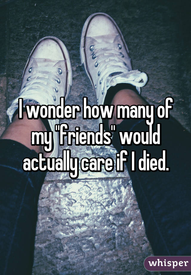 I wonder how many of my "friends" would actually care if I died.