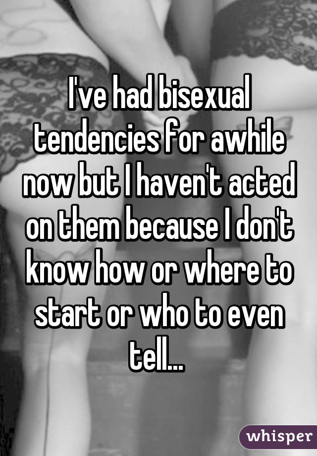 I've had bisexual tendencies for awhile now but I haven't acted on them because I don't know how or where to start or who to even tell... 