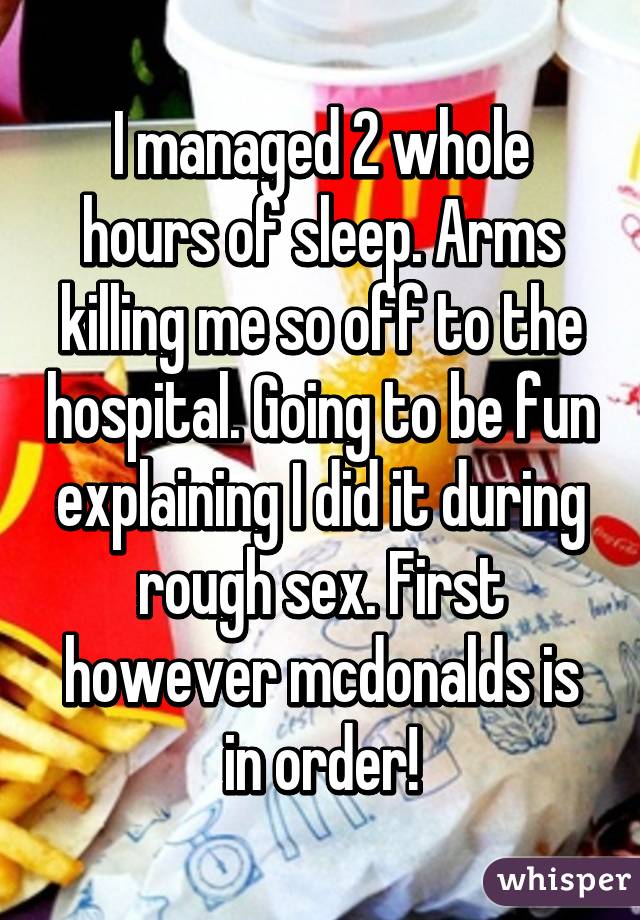 I managed 2 whole hours of sleep. Arms killing me so off to the hospital. Going to be fun explaining I did it during rough sex. First however mcdonalds is in order!
