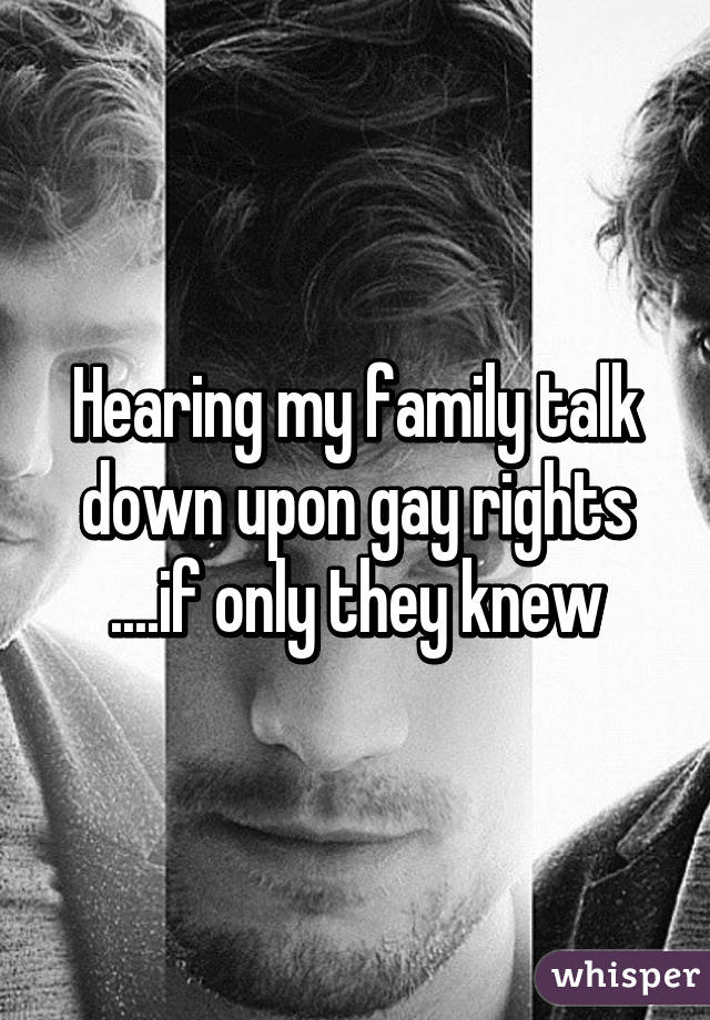 Hearing my family talk down upon gay rights ....if only they knew
