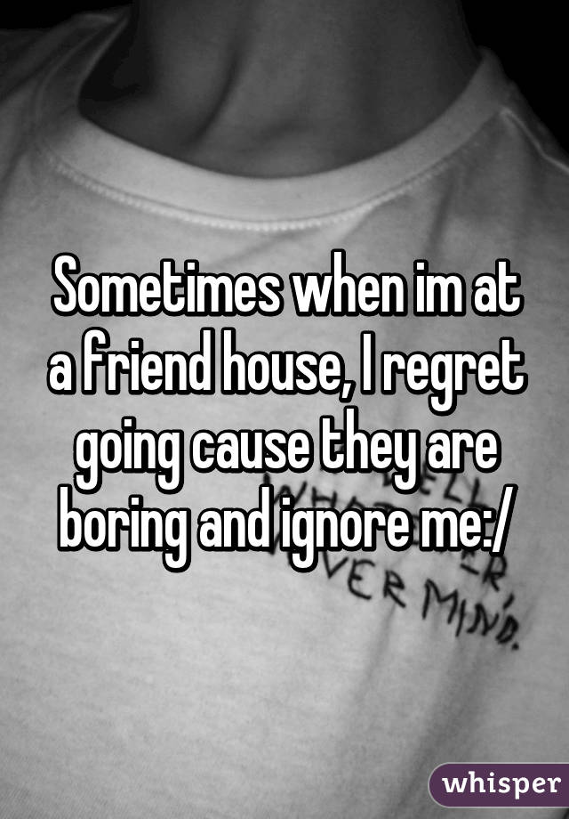 Sometimes when im at a friend house, I regret going cause they are boring and ignore me:/