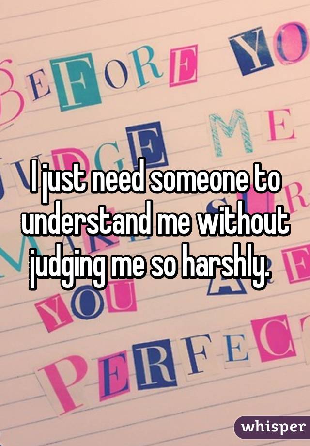 I just need someone to understand me without judging me so harshly.  