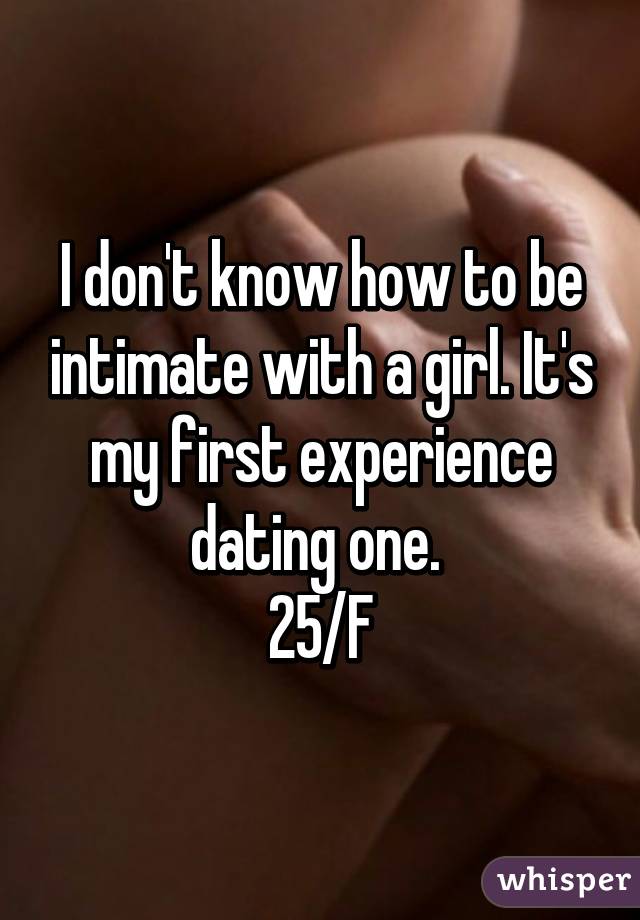 I don't know how to be intimate with a girl. It's my first experience dating one. 
25/F