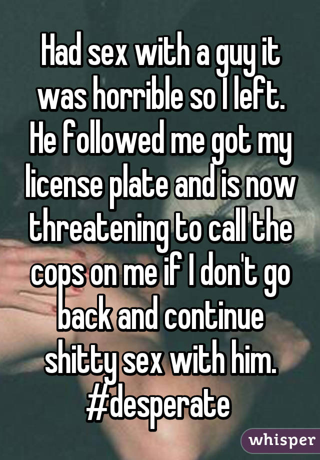 Had sex with a guy it was horrible so I left. He followed me got my license plate and is now threatening to call the cops on me if I don't go back and continue shitty sex with him. #desperate 