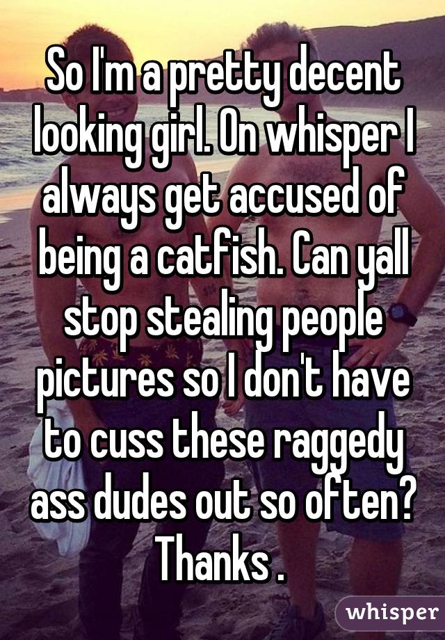 So I'm a pretty decent looking girl. On whisper I always get accused of being a catfish. Can yall stop stealing people pictures so I don't have to cuss these raggedy ass dudes out so often? Thanks . 