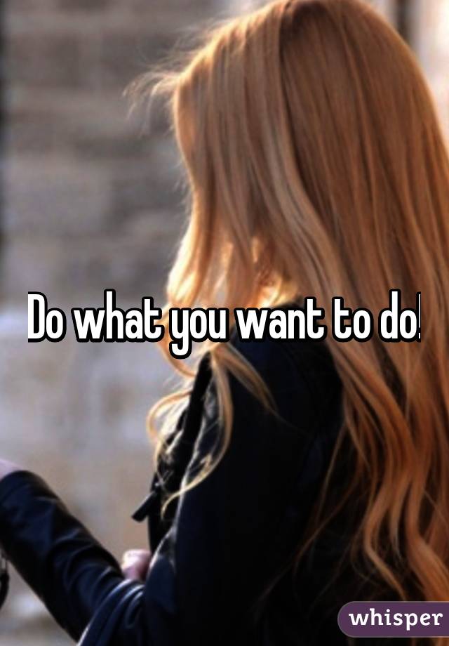 Do what you want to do!