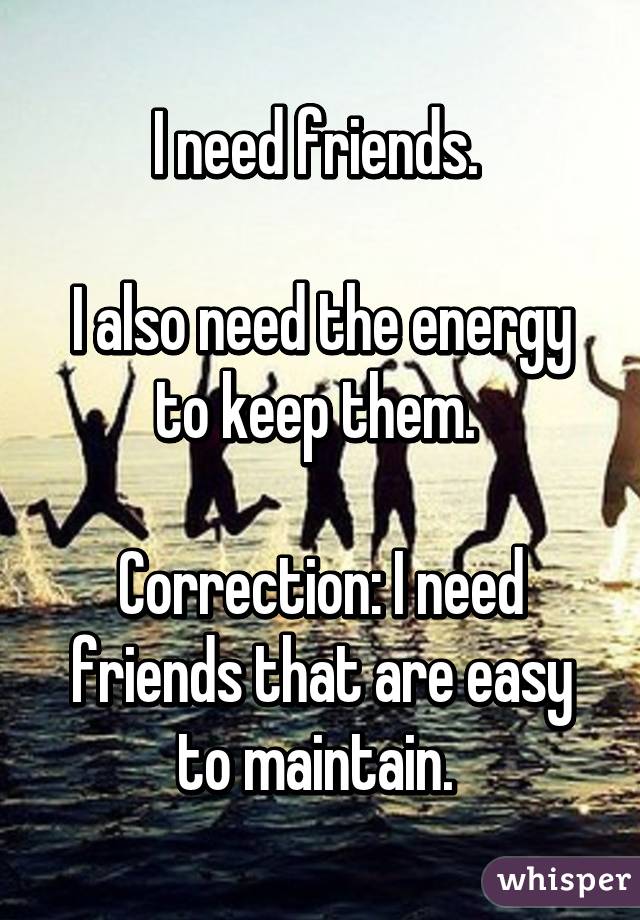 I need friends. 

I also need the energy to keep them. 

Correction: I need friends that are easy to maintain. 