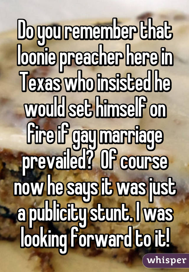 Do you remember that loonie preacher here in Texas who insisted he would set himself on fire if gay marriage prevailed?  Of course now he says it was just a publicity stunt. I was looking forward to it!