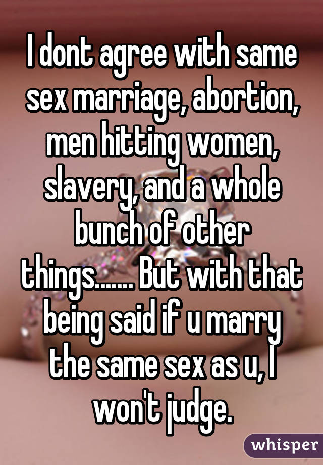 I dont agree with same sex marriage, abortion, men hitting women, slavery, and a whole bunch of other things....... But with that being said if u marry the same sex as u, I won't judge.