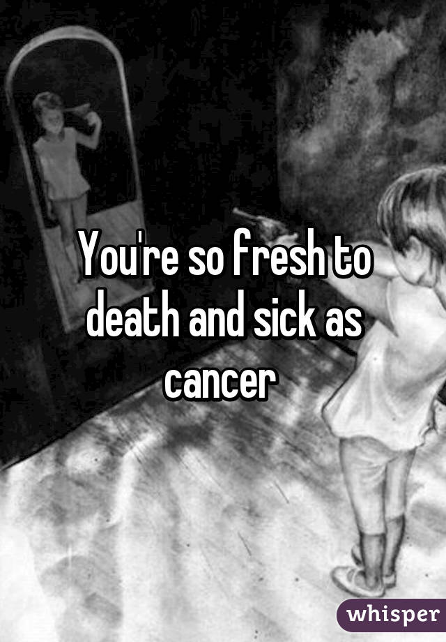 You're so fresh to death and sick as cancer 