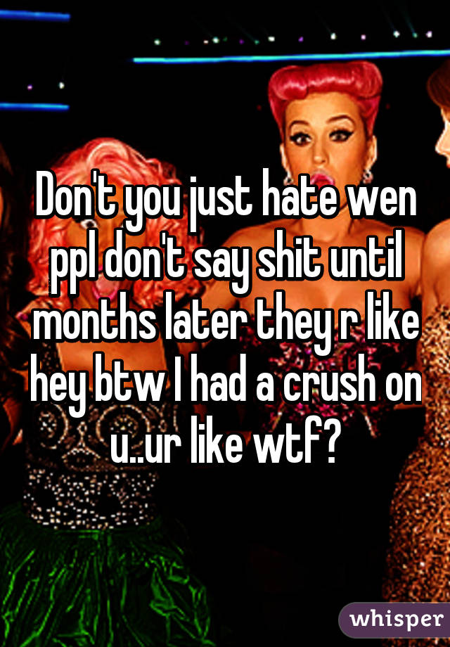 Don't you just hate wen ppl don't say shit until months later they r like hey btw I had a crush on u..ur like wtf?