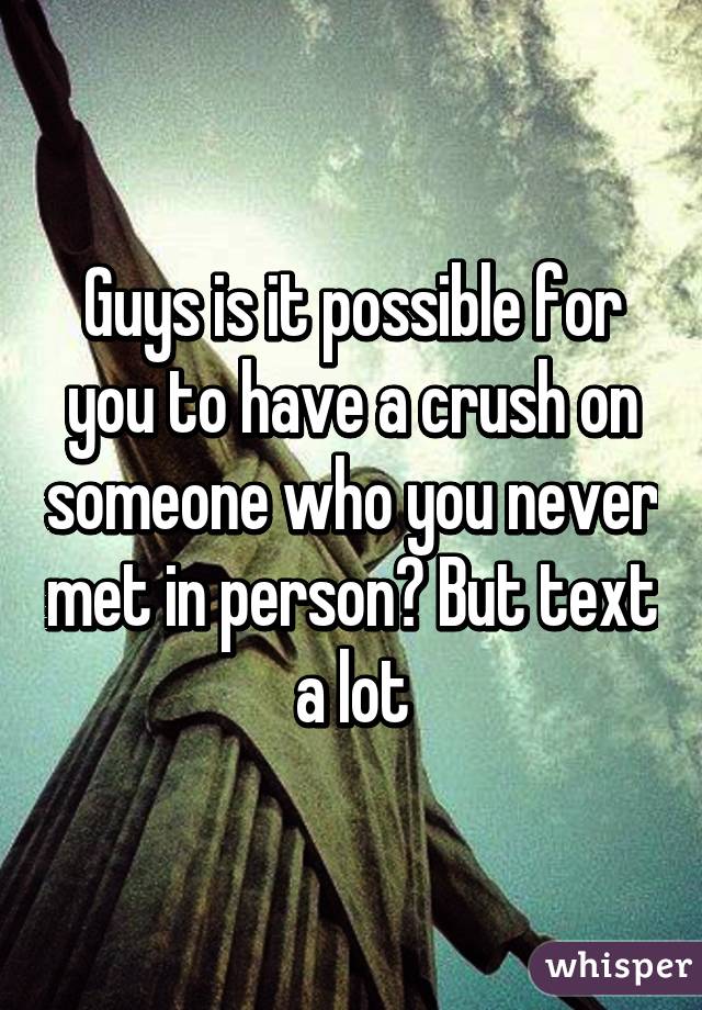 Guys is it possible for you to have a crush on someone who you never met in person? But text a lot