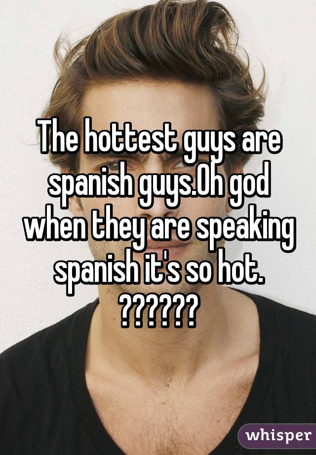 The hottest guys are spanish guys.Oh god when they are speaking spanish it's so hot.
😍😍😍♡♡♡