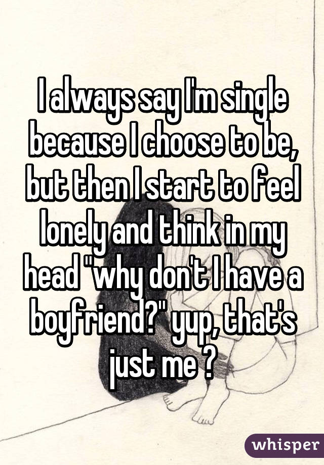 I always say I'm single because I choose to be, but then I start to feel lonely and think in my head "why don't I have a boyfriend?" yup, that's just me 😐