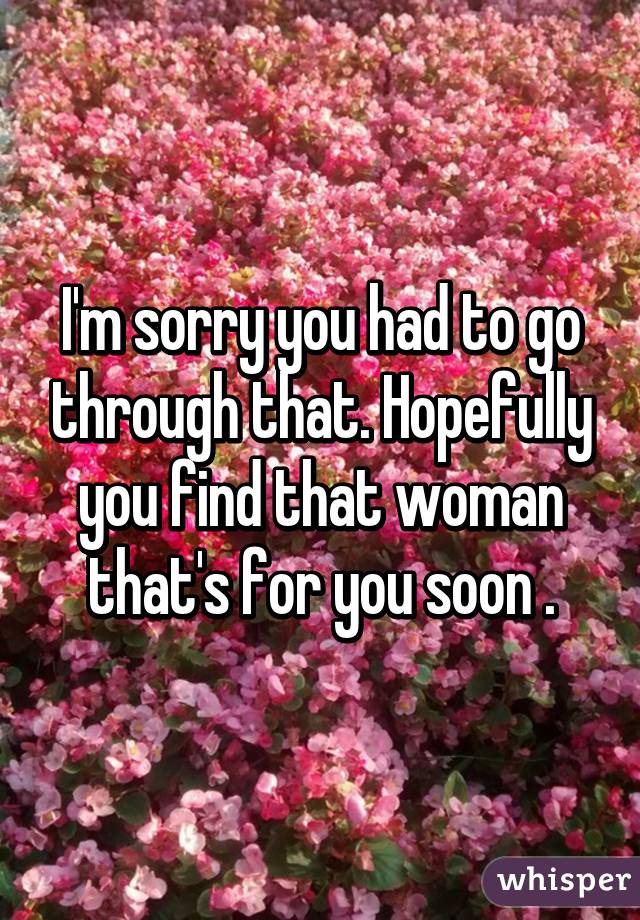 I'm sorry you had to go through that. Hopefully you find that woman that's for you soon .