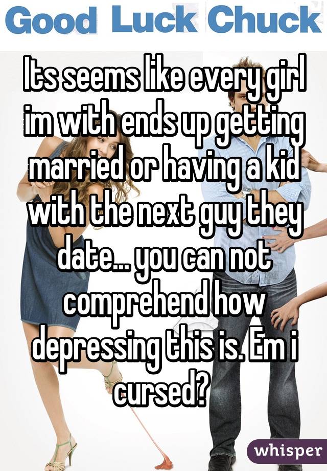 Its seems like every girl im with ends up getting married or having a kid with the next guy they date... you can not comprehend how depressing this is. Em i cursed? 