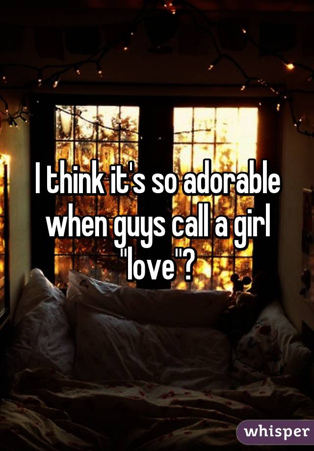 I think it's so adorable when guys call a girl "love"😍