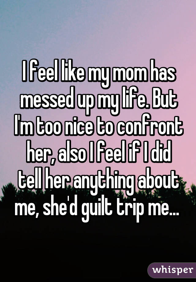I feel like my mom has messed up my life. But I'm too nice to confront her, also I feel if I did tell her anything about me, she'd guilt trip me... 