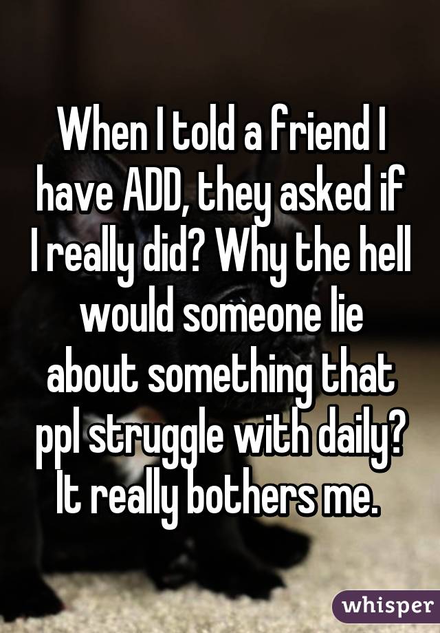 When I told a friend I have ADD, they asked if I really did? Why the hell would someone lie about something that ppl struggle with daily? It really bothers me. 