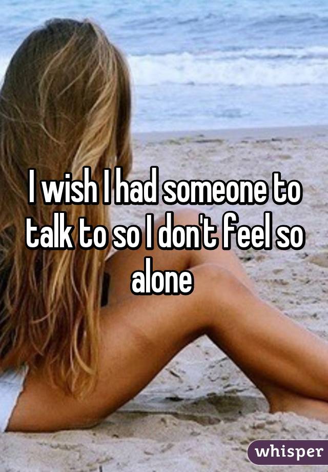 I wish I had someone to talk to so I don't feel so alone 