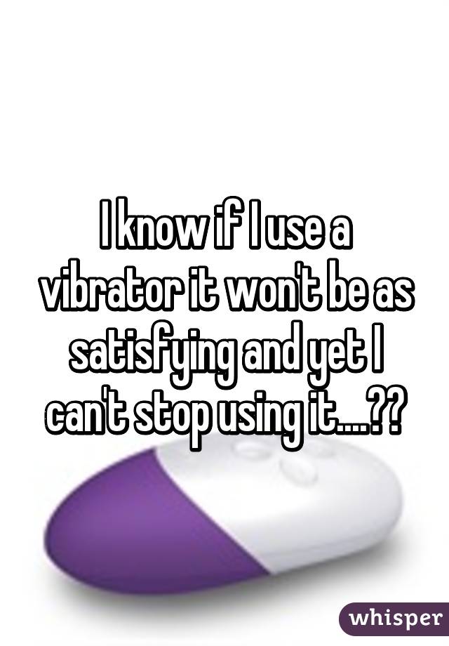 I know if I use a vibrator it won't be as satisfying and yet I can't stop using it....😅😅