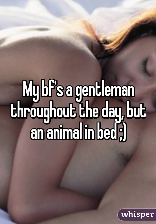 My bf's a gentleman throughout the day, but an animal in bed ;)