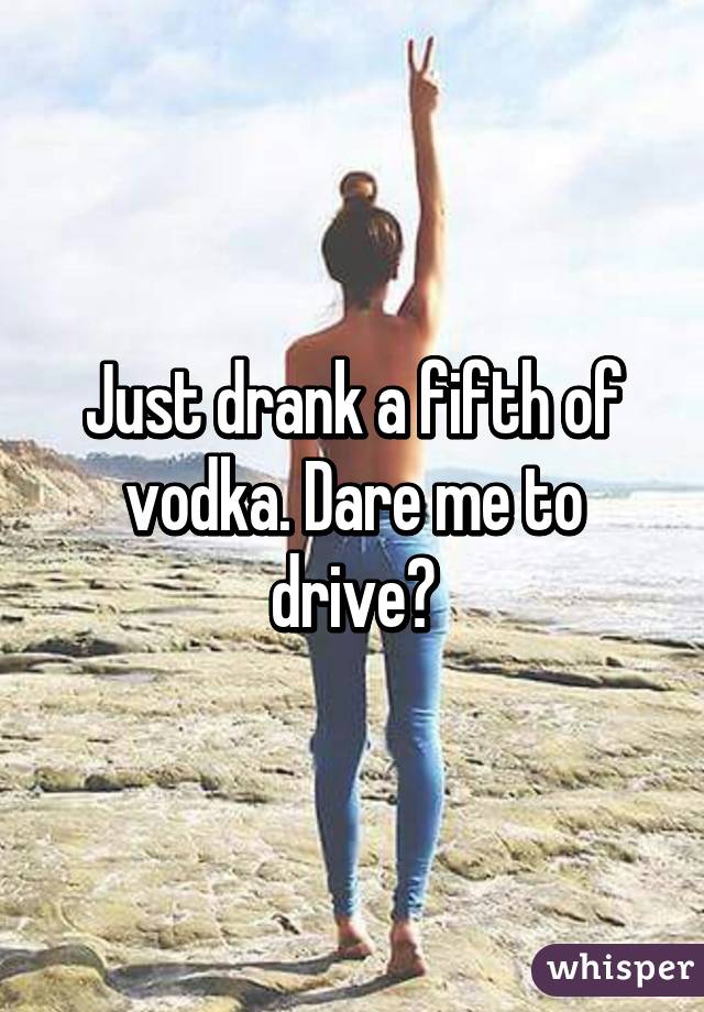 Just drank a fifth of vodka. Dare me to drive?