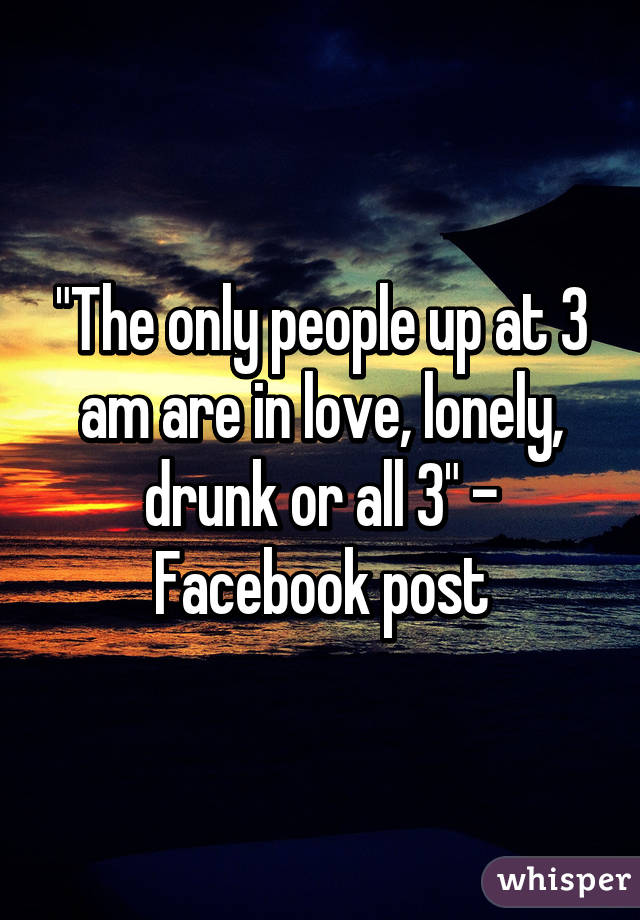 "The only people up at 3 am are in love, lonely, drunk or all 3" - Facebook post