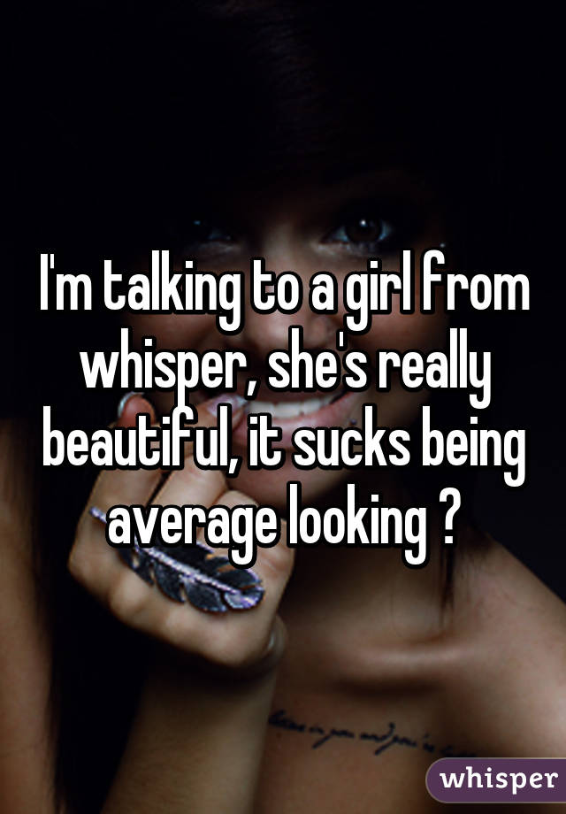 I'm talking to a girl from whisper, she's really beautiful, it sucks being average looking 😅