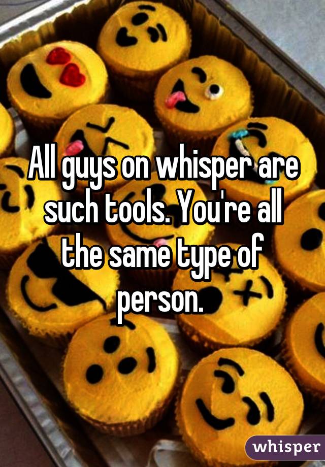 All guys on whisper are such tools. You're all the same type of person. 