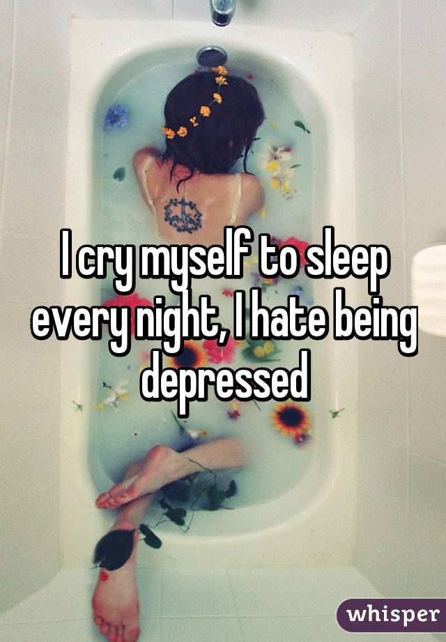 I cry myself to sleep every night, I hate being depressed