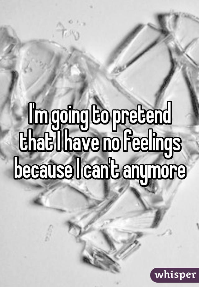 I'm going to pretend that I have no feelings because I can't anymore