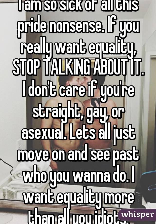 I am so sick of all this pride nonsense. If you really want equality, STOP TALKING ABOUT IT. I don't care if you're straight, gay, or asexual. Lets all just move on and see past who you wanna do. I want equality more than all you idiots.