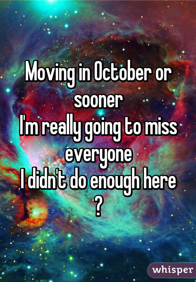 Moving in October or sooner
I'm really going to miss everyone
I didn't do enough here
😞