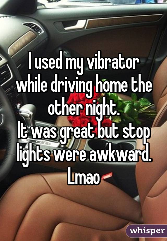 I used my vibrator while driving home the other night.
It was great but stop lights were awkward. Lmao