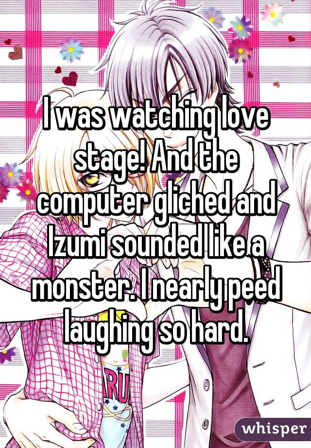 I was watching love stage! And the computer gliched and Izumi sounded like a monster. I nearly peed laughing so hard.